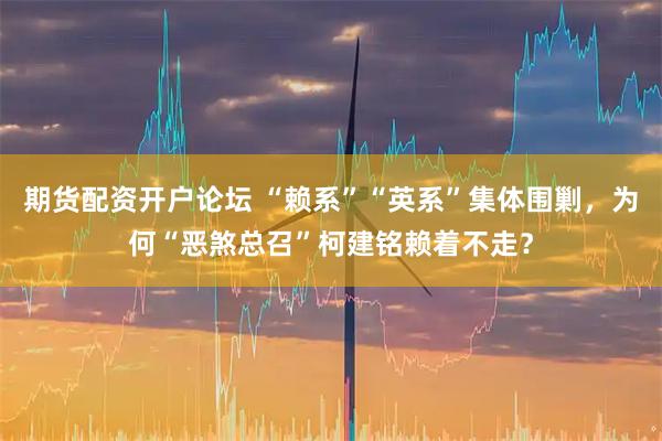 期货配资开户论坛 “赖系”“英系”集体围剿，为何“恶煞总召”柯建铭赖着不走？