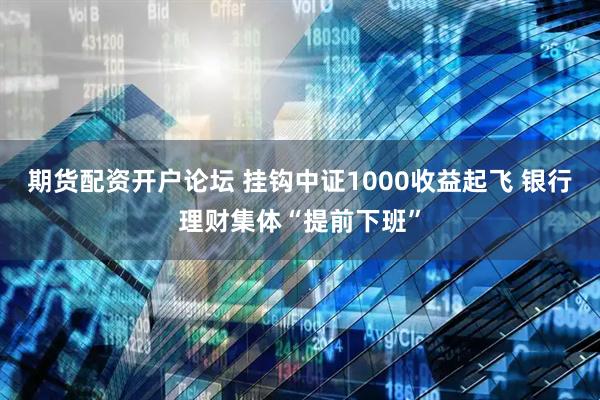期货配资开户论坛 挂钩中证1000收益起飞 银行理财集体“提前下班”