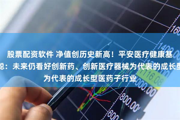 股票配资软件 净值创历史新高！平安医疗健康基金经理周思聪：未来仍看好创新药、创新医疗器械为代表的成长型医药子行业