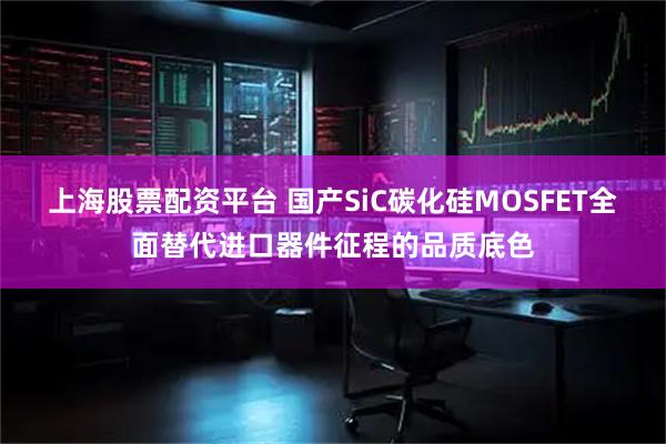 上海股票配资平台 国产SiC碳化硅MOSFET全面替代进口器件征程的品质底色