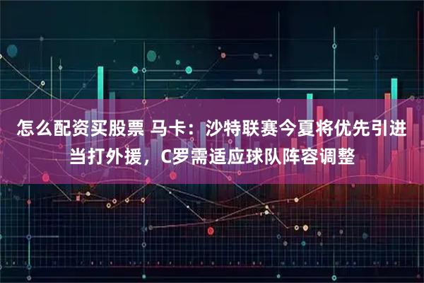 怎么配资买股票 马卡：沙特联赛今夏将优先引进当打外援，C罗需适应球队阵容调整