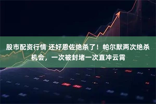 股市配资行情 还好恩佐绝杀了！帕尔默两次绝杀机会，一次被封堵一次直冲云霄