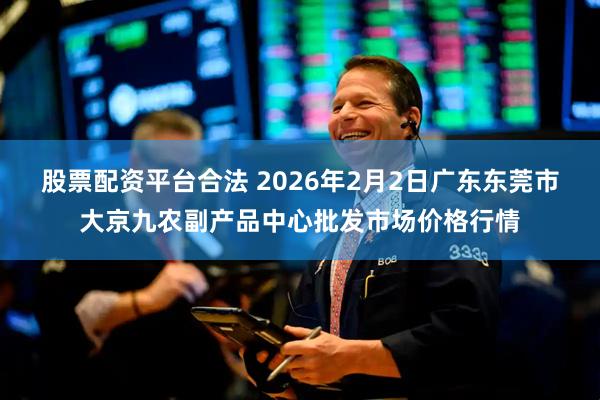 股票配资平台合法 2026年2月2日广东东莞市大京九农副产品中心批发市场价格行情
