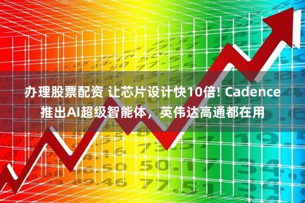 办理股票配资 让芯片设计快10倍! Cadence推出AI超级智能体，英伟达高通都在用