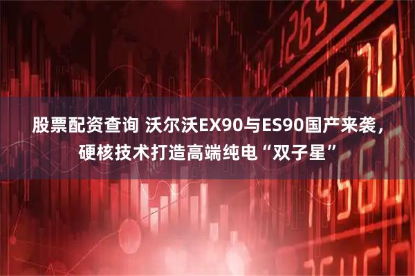 股票配资查询 沃尔沃EX90与ES90国产来袭，硬核技术打造高端纯电“双子星”