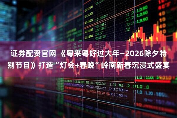 证券配资官网 《粤来粤好过大年—2026除夕特别节目》打造“灯会+春晚”岭南新春沉浸式盛宴