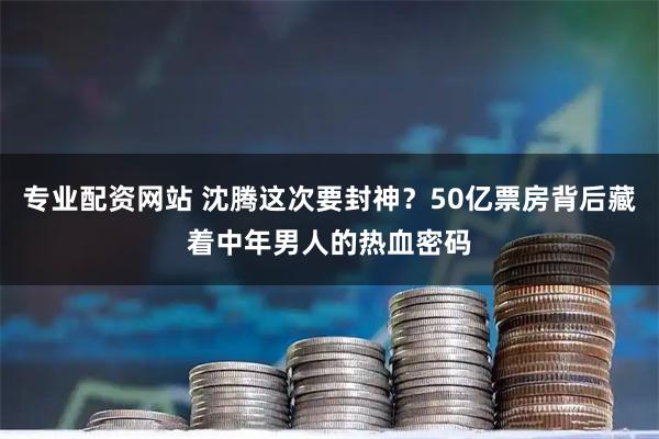 专业配资网站 沈腾这次要封神？50亿票房背后藏着中年男人的热血密码