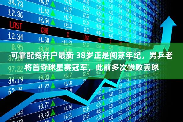 可靠配资开户最新 38岁正是闯荡年纪，男乒老将首夺球星赛冠军，此前多次惨败丢球