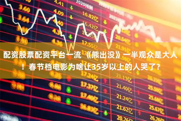 配资股票配资平台一流 《熊出没》一半观众是大人！春节档电影为啥让35岁以上的人哭了？