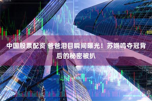 中国股票配资 爸爸泪目瞬间曝光！苏翊鸣夺冠背后的秘密被扒