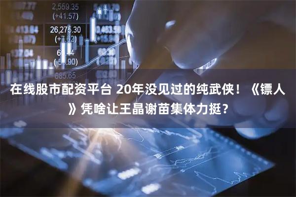 在线股市配资平台 20年没见过的纯武侠！《镖人》凭啥让王晶谢苗集体力挺？
