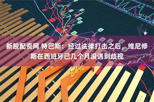 新股配资网 特巴斯：经过法律打击之后，维尼修斯在西班牙已几个月没遇到歧视