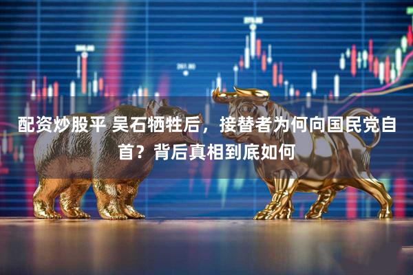 配资炒股平 吴石牺牲后，接替者为何向国民党自首？背后真相到底如何