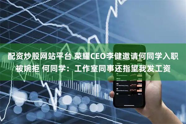 配资炒股网站平台 荣耀CEO李健邀请何同学入职被婉拒 何同学：工作室同事还指望我发工资