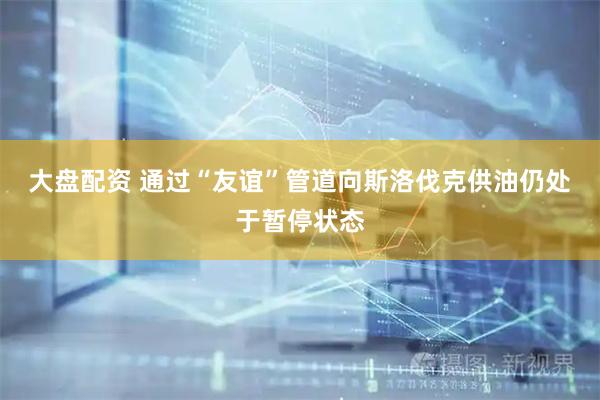 大盘配资 通过“友谊”管道向斯洛伐克供油仍处于暂停状态