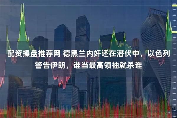 配资操盘推荐网 德黑兰内奸还在潜伏中，以色列警告伊朗，谁当最高领袖就杀谁