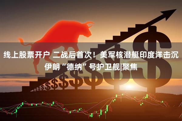 线上股票开户 二战后首次！美军核潜艇印度洋击沉伊朗“德纳”号护卫舰|聚焦
