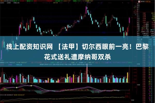 线上配资知识网 【法甲】切尔西眼前一亮！巴黎花式送礼遭摩纳哥双杀