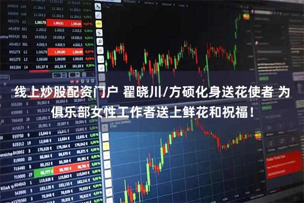 线上炒股配资门户 翟晓川/方硕化身送花使者 为俱乐部女性工作者送上鲜花和祝福！