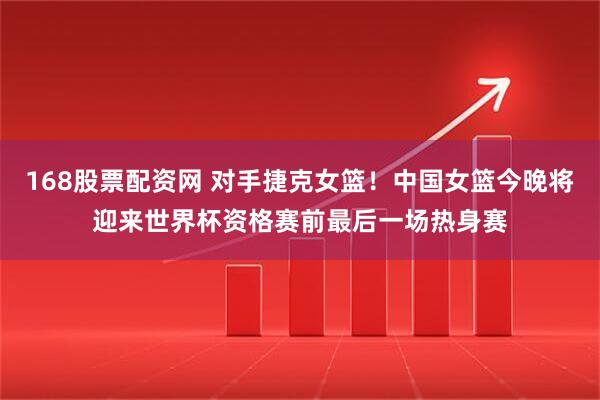 168股票配资网 对手捷克女篮！中国女篮今晚将迎来世界杯资格赛前最后一场热身赛