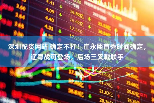深圳配资网站 确定不打！崔永熙首秀时间确定，辽粤战可登场，后场三叉戟联手