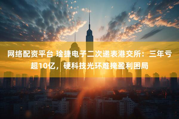 网络配资平台 琻捷电子二次递表港交所：三年亏超10亿，硬科技光环难掩盈利困局