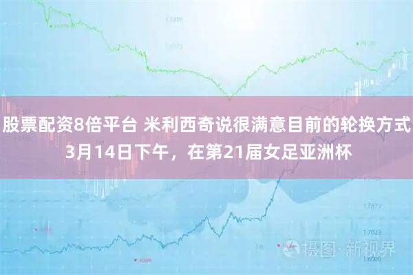 股票配资8倍平台 米利西奇说很满意目前的轮换方式 3月14日下午，在第21届女足亚洲杯