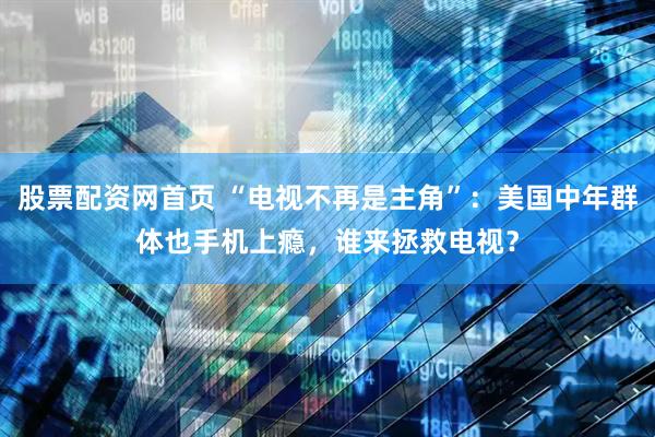 股票配资网首页 “电视不再是主角”：美国中年群体也手机上瘾，谁来拯救电视？