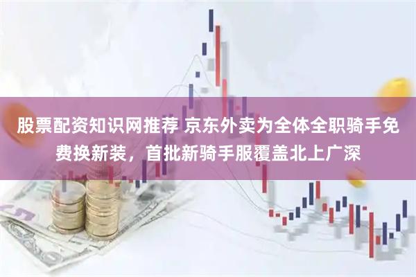 股票配资知识网推荐 京东外卖为全体全职骑手免费换新装，首批新骑手服覆盖北上广深