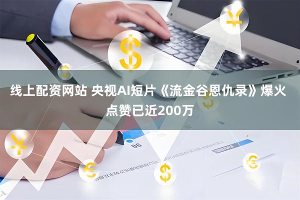 线上配资网站 央视AI短片《流金谷恩仇录》爆火 点赞已近200万
