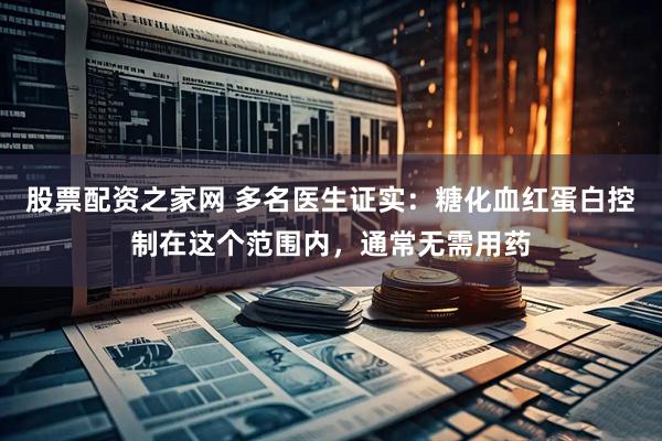 股票配资之家网 多名医生证实：糖化血红蛋白控制在这个范围内，通常无需用药