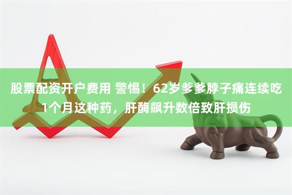 股票配资开户费用 警惕！62岁爹爹脖子痛连续吃1个月这种药，肝酶飙升数倍致肝损伤
