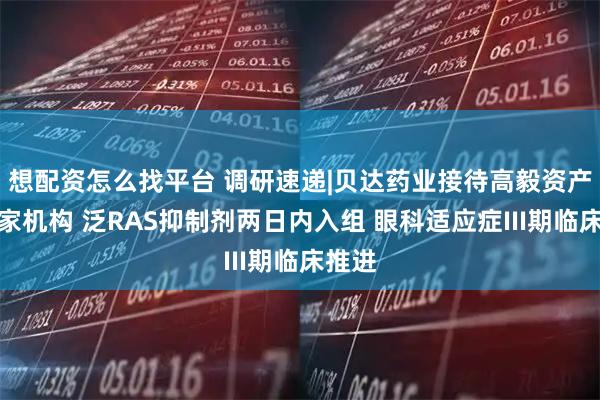 想配资怎么找平台 调研速递|贝达药业接待高毅资产等多家机构 泛RAS抑制剂两日内入组 眼科适应症III期临床推进