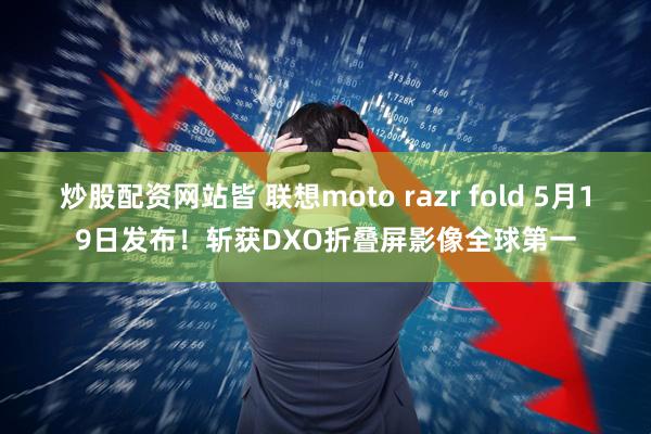 炒股配资网站皆 联想moto razr fold 5月19日发布！斩获DXO折叠屏影像全球第一